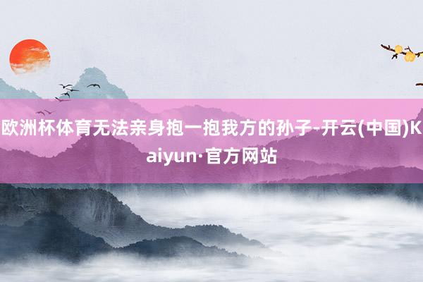 欧洲杯体育无法亲身抱一抱我方的孙子-开云(中国)Kaiyun