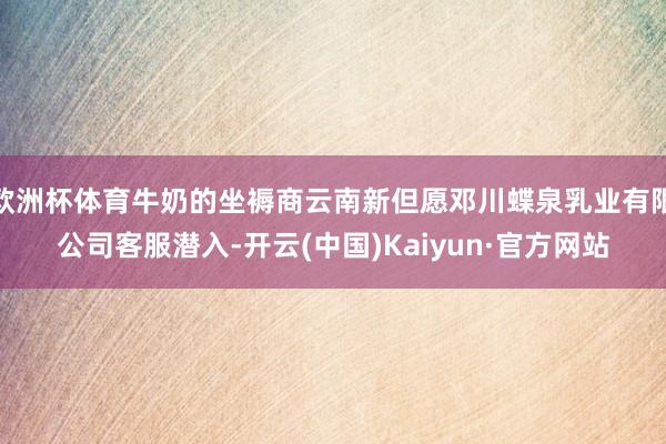 欧洲杯体育牛奶的坐褥商云南新但愿邓川蝶泉乳业有限公司客服潜入-开云(中国)Kaiyun·官方网站