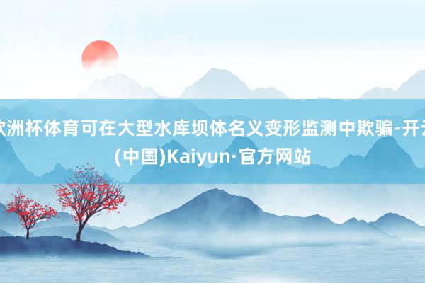 欧洲杯体育可在大型水库坝体名义变形监测中欺骗-开云(中国)Kaiyun·官方网站