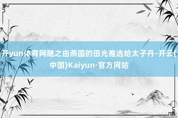 开yun体育网随之由燕国的田光推选给太子丹-开云(中国)Kaiyun·官方网站