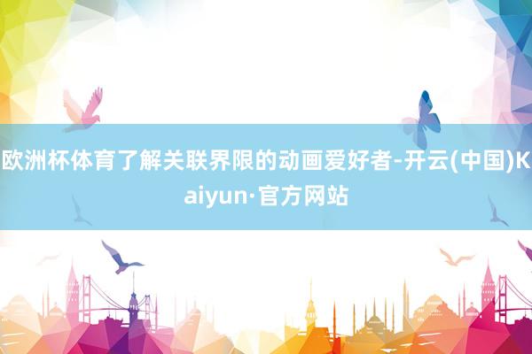 欧洲杯体育了解关联界限的动画爱好者-开云(中国)Kaiyun·官方网站