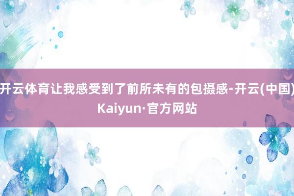 开云体育让我感受到了前所未有的包摄感-开云(中国)Kaiyun·官方网站