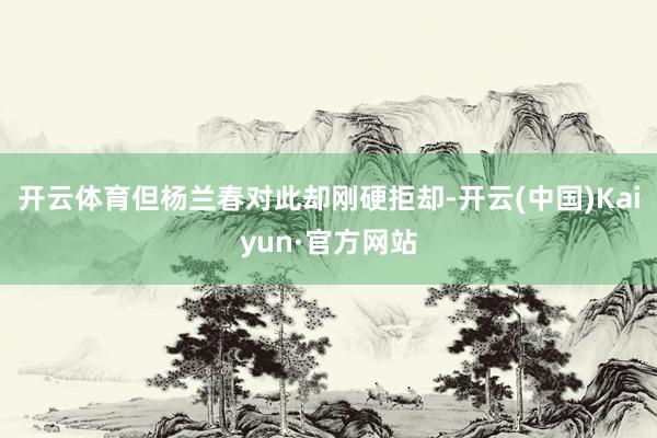 开云体育但杨兰春对此却刚硬拒却-开云(中国)Kaiyun·官