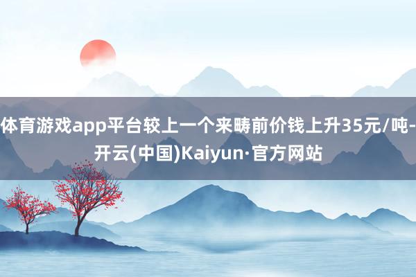 体育游戏app平台较上一个来畴前价钱上升35元/吨-开云(中国)Kaiyun·官方网站
