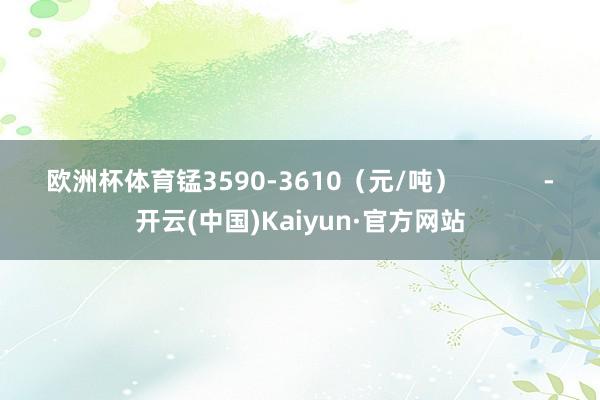 欧洲杯体育锰3590-3610（元/吨）            -开云(中国)Kaiyun·官方网站