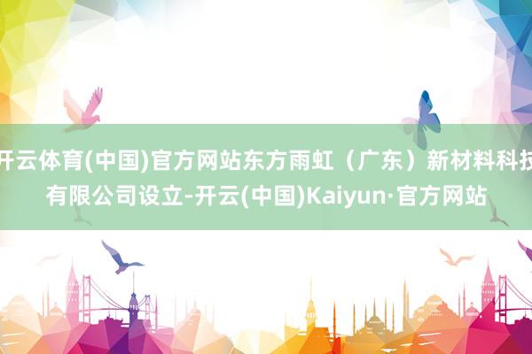 开云体育(中国)官方网站东方雨虹（广东）新材料科技有限公司设立-开云(中国)Kaiyun·官方网站