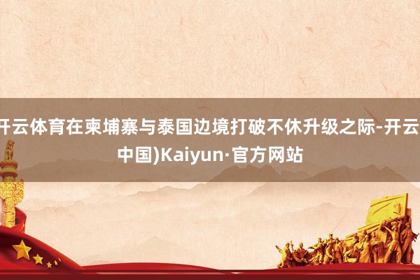 开云体育在柬埔寨与泰国边境打破不休升级之际-开云(中国)Kaiyun·官方网站