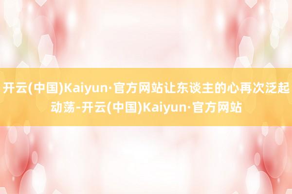 开云(中国)Kaiyun·官方网站让东谈主的心再次泛起动荡-开云(中国)Kaiyun·官方网站