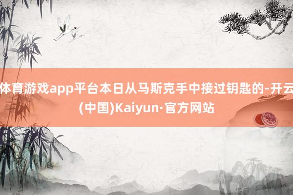 体育游戏app平台本日从马斯克手中接过钥匙的-开云(中国)Kaiyun·官方网站