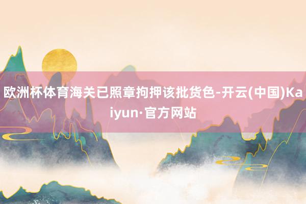 欧洲杯体育海关已照章拘押该批货色-开云(中国)Kaiyun·官方网站