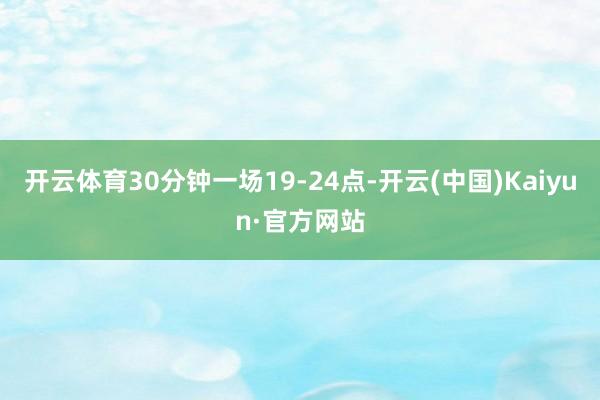 开云体育30分钟一场19-24点-开云(中国)Kaiyun·官方网站