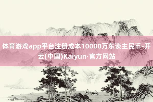 体育游戏app平台注册成本10000万东谈主民币-开云(中国)Kaiyun·官方网站
