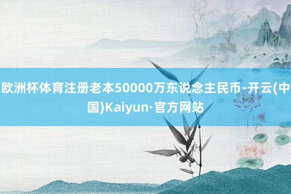 欧洲杯体育注册老本50000万东说念主民币-开云(中国)Kaiyun·官方网站