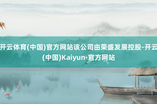 开云体育(中国)官方网站该公司由荣盛发展控股-开云(中国)Kaiyun·官方网站