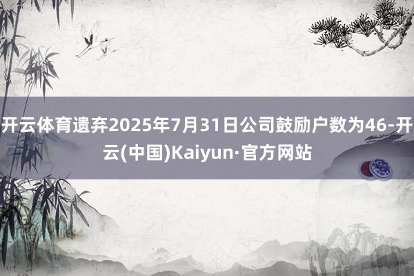 开云体育遗弃2025年7月31日公司鼓励户数为46-开云(中国)Kaiyun·官方网站