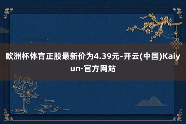 欧洲杯体育正股最新价为4.39元-开云(中国)Kaiyun·官方网站