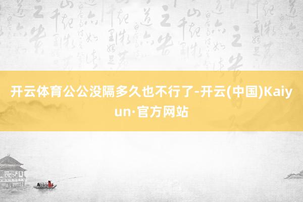 开云体育公公没隔多久也不行了-开云(中国)Kaiyun·官方