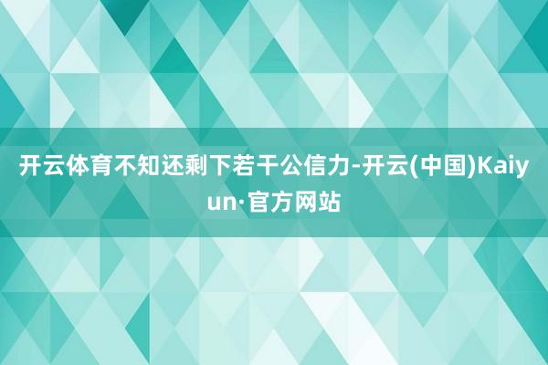 开云体育不知还剩下若干公信力-开云(中国)Kaiyun·官方