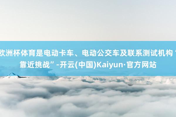 欧洲杯体育是电动卡车、电动公交车及联系测试机构“靠近挑战”-