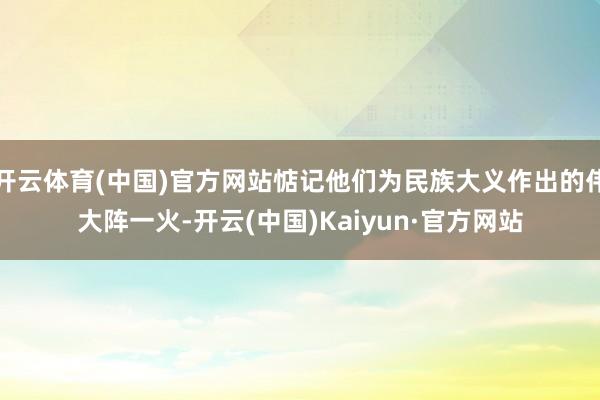 开云体育(中国)官方网站惦记他们为民族大义作出的伟大阵一火-开云(中国)Kaiyun·官方网站