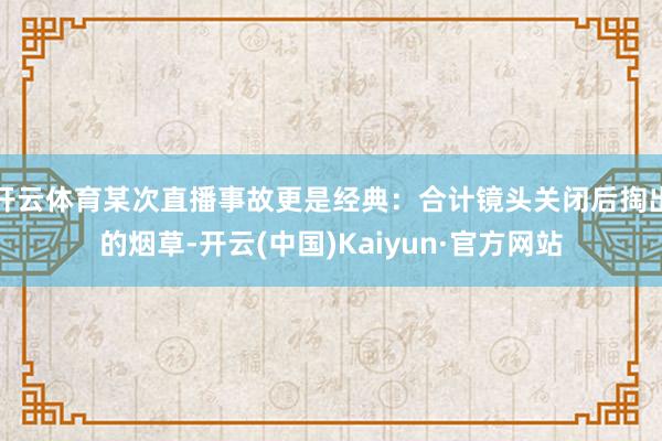开云体育某次直播事故更是经典:合计镜头关闭后掏出的烟草-开云 开云体育某次直播事故更是经典:合计镜头关闭后掏出的烟草-开云