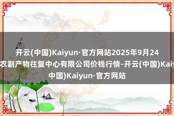 开云(中国)Kaiyun·官方网站2025年9月24日江苏省苏中农副产物往复中心有限公司价钱行情-开云(中国)Kaiyun·官方网站