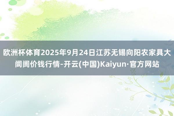 欧洲杯体育2025年9月24日江苏无锡向阳农家具大阛阓价钱行情-开云(中国)Kaiyun·官方网站