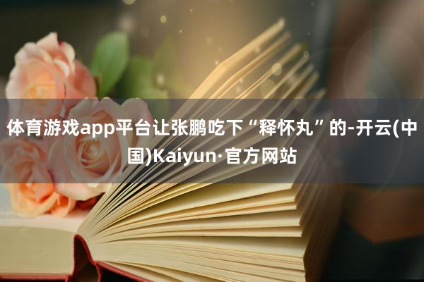 体育游戏app平台　　让张鹏吃下“释怀丸”的-开云(中国)K