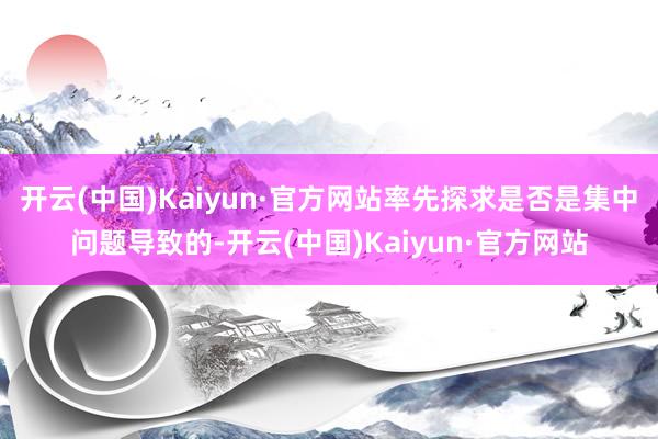 开云(中国)Kaiyun·官方网站率先探求是否是集中问题导致的-开云(中国)Kaiyun·官方网站