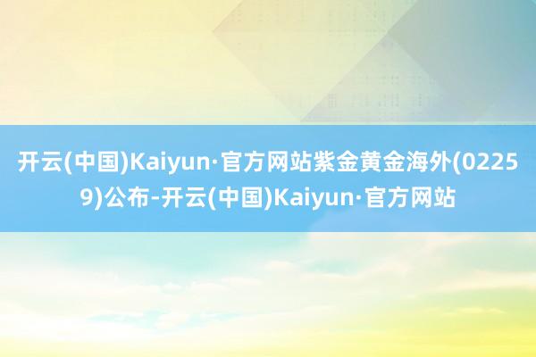 开云(中国)Kaiyun·官方网站紫金黄金海外(02259)公布-开云(中国)Kaiyun·官方网站