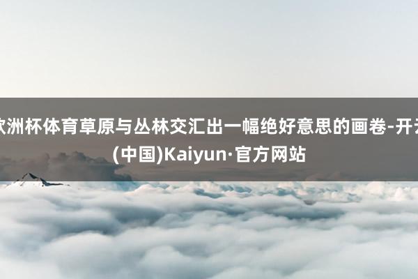 欧洲杯体育草原与丛林交汇出一幅绝好意思的画卷-开云(中国)Kaiyun·官方网站