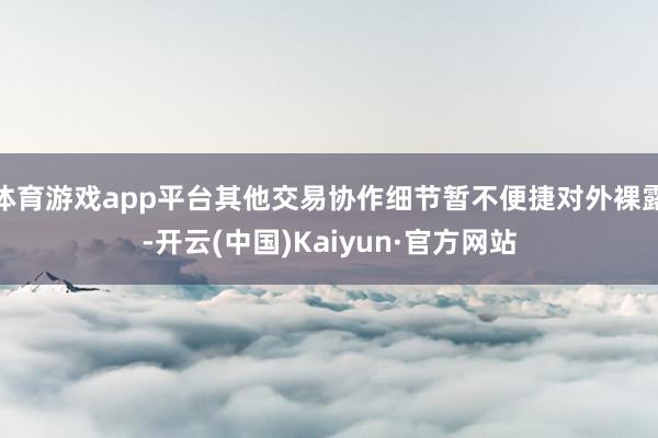 体育游戏app平台其他交易协作细节暂不便捷对外裸露-开云(中国)Kaiyun·官方网站