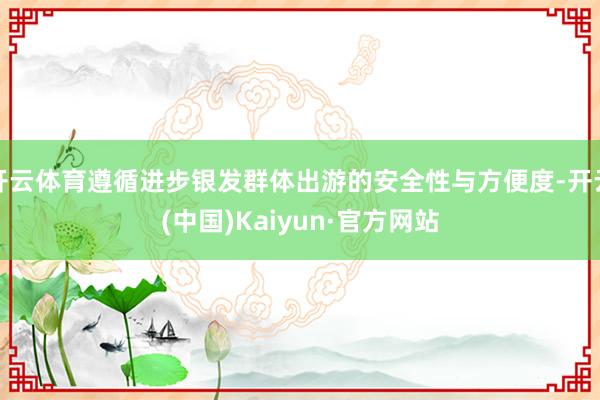 开云体育遵循进步银发群体出游的安全性与方便度-开云(中国)Kaiyun·官方网站