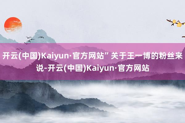 开云(中国)Kaiyun·官方网站”关于王一博的粉丝来说-开