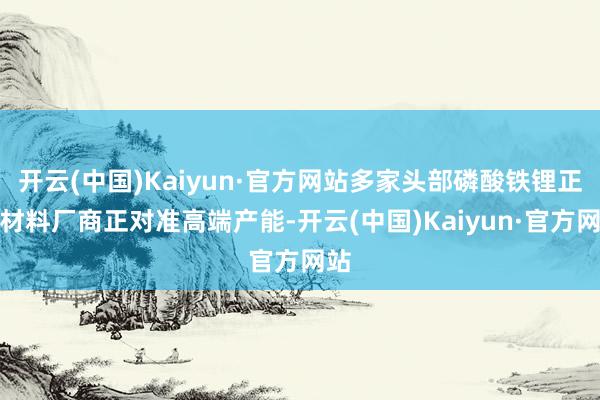 开云(中国)Kaiyun·官方网站多家头部磷酸铁锂正极材料厂商正对准高端产能-开云(中国)Kaiyun·官方网站