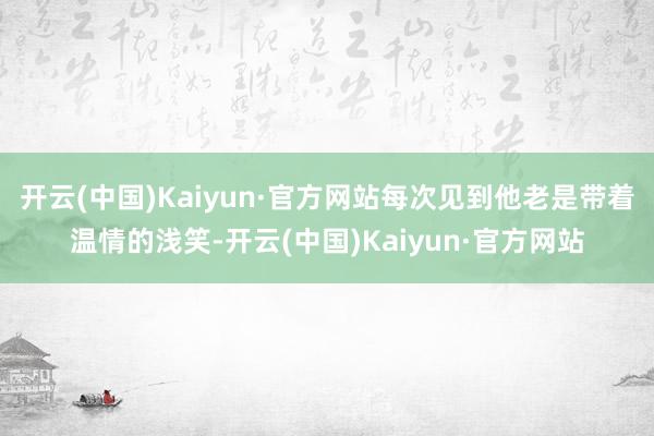 开云(中国)Kaiyun·官方网站每次见到他老是带着温情的浅