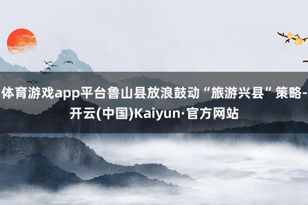 体育游戏app平台鲁山县放浪鼓动“旅游兴县”策略-开云(中国