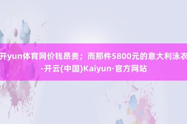 开yun体育网价钱昂贵;而那件5800元的意大利泳衣-开云(中国)Kaiyun·官方网站