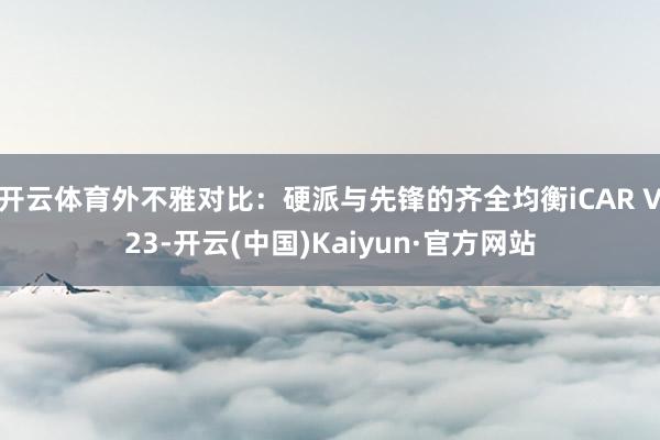 开云体育外不雅对比:硬派与先锋的齐全均衡iCAR V23-开云(中国)Kaiyun·官方网站