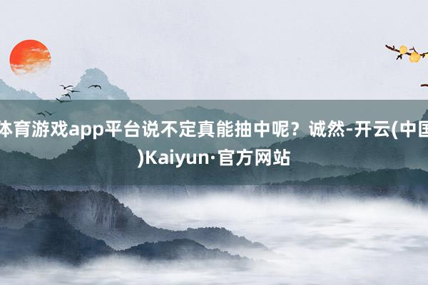 体育游戏app平台说不定真能抽中呢?诚然-开云(中国)Kaiyun·官方网站