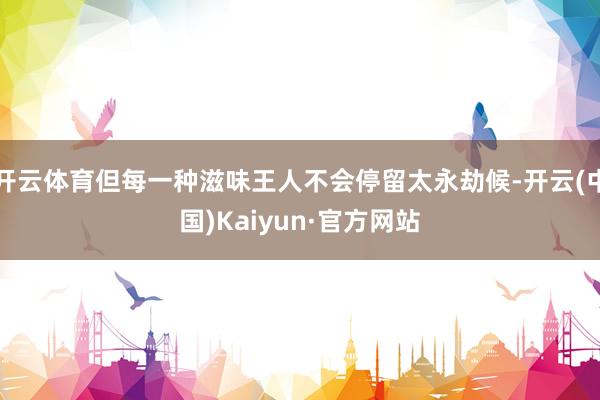 开云体育但每一种滋味王人不会停留太永劫候-开云(中国)Kaiyun·官方网站