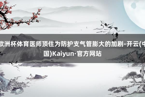 欧洲杯体育医师顶住为防护支气管膨大的加剧-开云(中国)Kaiyun·官方网站