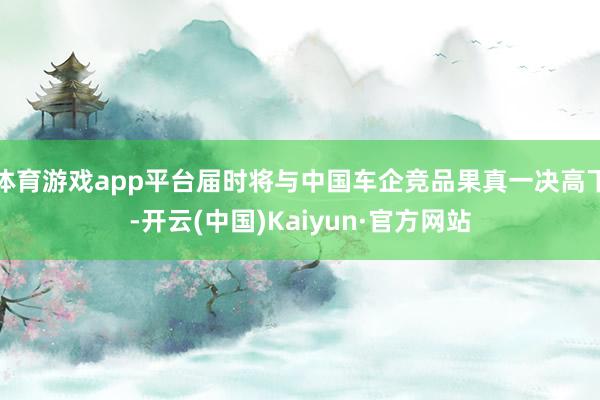 体育游戏app平台届时将与中国车企竞品果真一决高下-开云(中