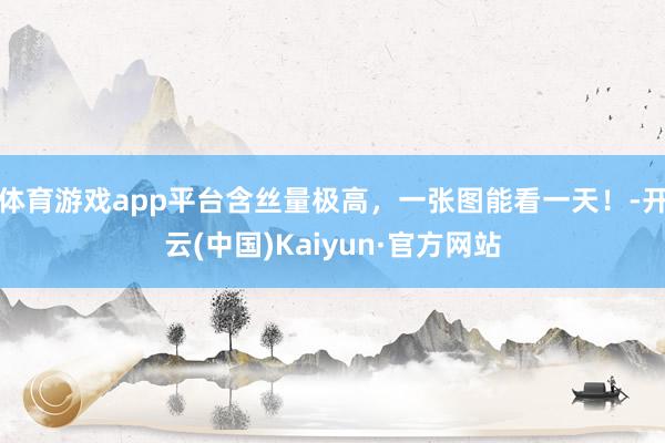 体育游戏app平台含丝量极高，一张图能看一天！-开云(中国)Kaiyun·官方网站