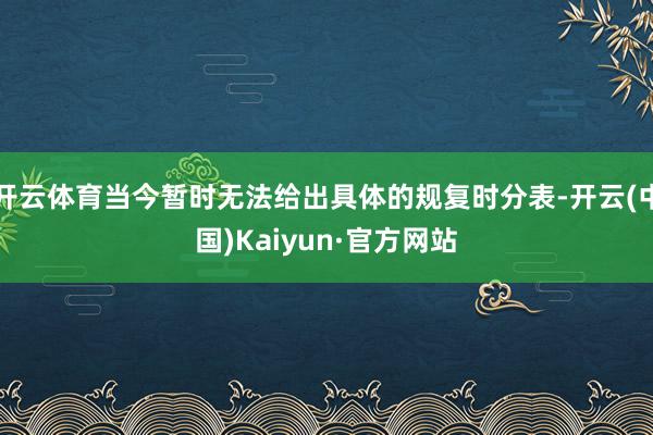 开云体育当今暂时无法给出具体的规复时分表-开云(中国)Kaiyun·官方网站