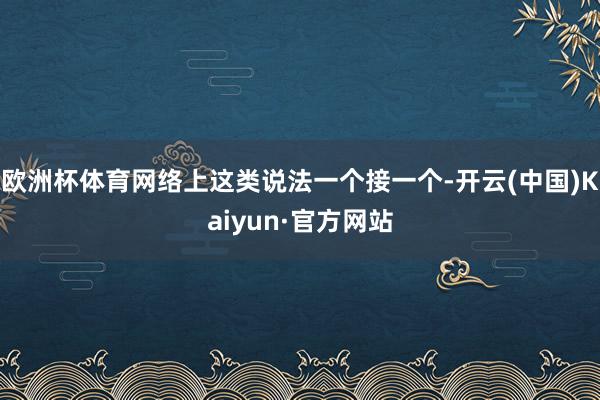 欧洲杯体育网络上这类说法一个接一个-开云(中国)Kaiyun