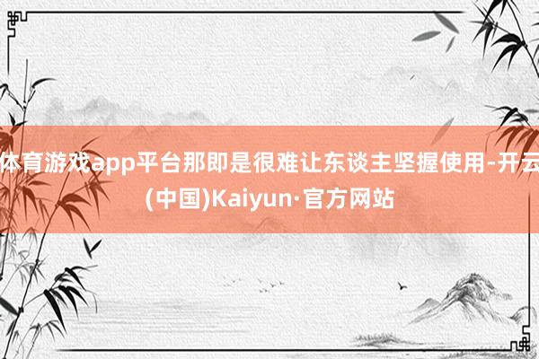 体育游戏app平台那即是很难让东谈主坚握使用-开云(中国)Kaiyun·官方网站