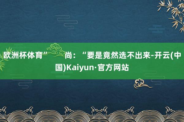 欧洲杯体育”       尚：“要是竟然选不出来-开云(中国