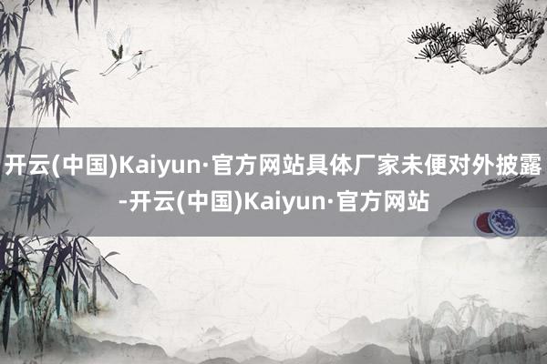 开云(中国)Kaiyun·官方网站具体厂家未便对外披露-开云(中国)Kaiyun·官方网站