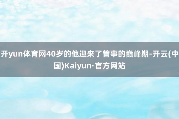 开yun体育网40岁的他迎来了管事的巅峰期-开云(中国)Kaiyun·官方网站